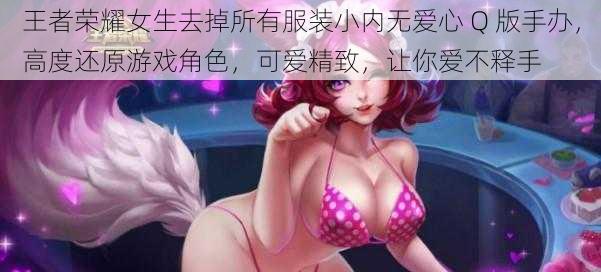 王者荣耀女生去掉所有服装小内无爱心 Q 版手办，高度还原游戏角色，可爱精致，让你爱不释手